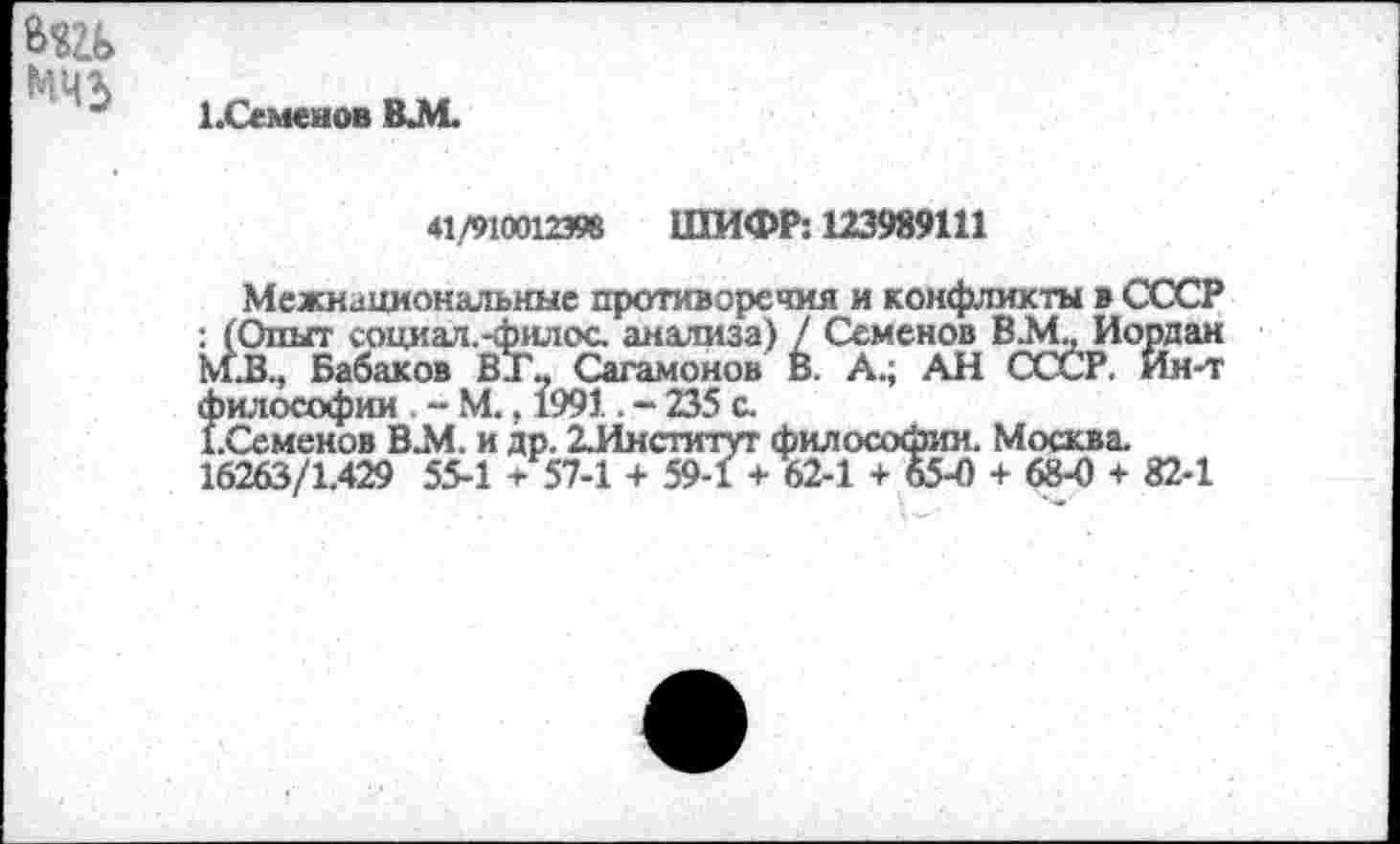 ﻿1 .Семенов ВЛ1.
41/910012398 ШИФР: 123989111
Межнациональные противоречия и конфликты в СССР : (Опыт социал.-филос. анализа) / Семенов В.М, Иордан М.В., Бабаков ВТ, Сагамонов В. А.; АН СССР. Ин-т философии . - М., 1991. - 235 с.
(.Семенов В2И. и др. 2.Институт философии. Москва. 16263/1.429 55-1 + 57-1 + 59-1 + 62-1 + 65-0 + 68-0 + 82-1